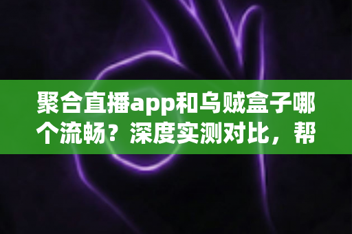 聚合直播app和乌贼盒子哪个流畅？深度实测对比，帮你找到最顺滑的大屏观影体验