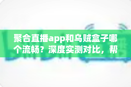 聚合直播app和乌贼盒子哪个流畅？深度实测对比，帮你找到最顺滑的大屏观影体验