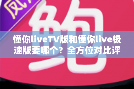 懂你liveTV版和懂你live极速版要哪个？全方位对比评测与选择指南