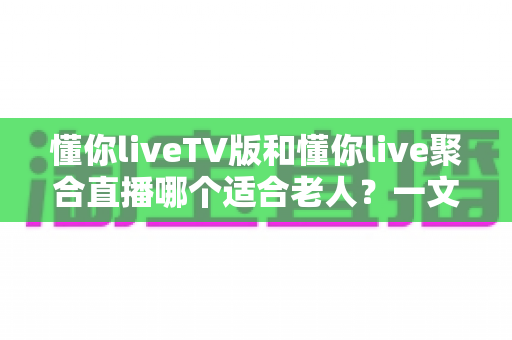 懂你liveTV版和懂你live聚合直播哪个适合老人？一文读懂两者差异，帮长辈选对观影神器