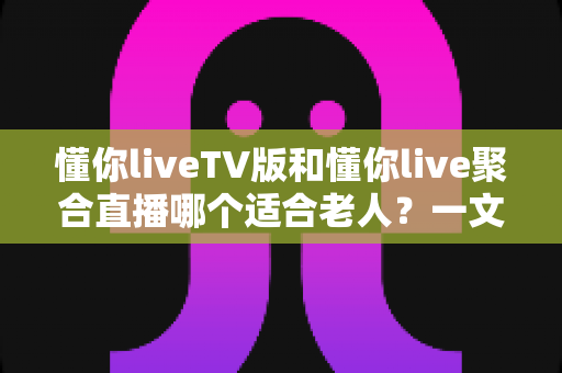 懂你liveTV版和懂你live聚合直播哪个适合老人？一文读懂两者差异，帮长辈选对观影神器