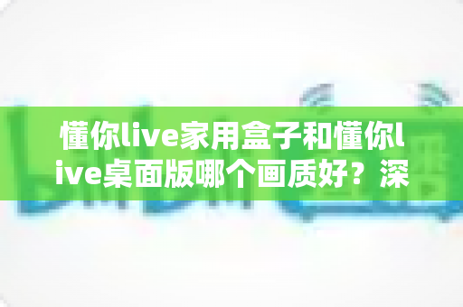 懂你live家用盒子和懂你live桌面版哪个画质好？深度对比解析与选购指南