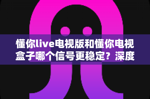 懂你live电视版和懂你电视盒子哪个信号更稳定?深度实测对比与选购避坑指南 懂你live电视版和懂你电视盒子哪个信号更稳定?深度实测对比与选购避坑指南