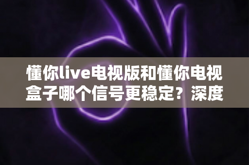 懂你live电视版和懂你电视盒子哪个信号更稳定？深度实测对比与选购避坑指南