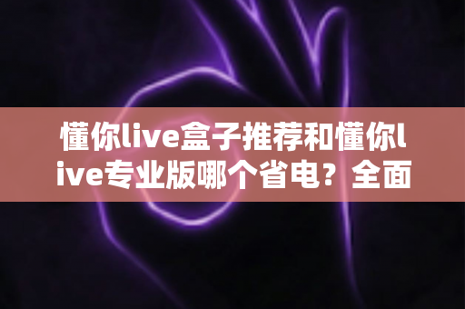 懂你live盒子推荐和懂你live专业版哪个省电？全面功耗对比分析与选购指南