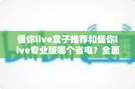 懂你live盒子推荐和懂你live专业版哪个省电？全面功耗对比分析与选购指南