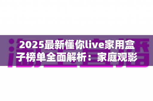 2025最新懂你live家用盒子榜单全面解析：家庭观影选购指南与避坑攻略