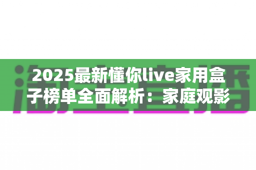 2025最新懂你live家用盒子榜单全面解析：家庭观影选购指南与避坑攻略