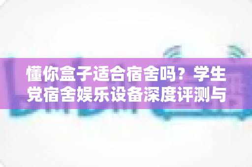 懂你盒子适合宿舍吗？学生党宿舍娱乐设备深度评测与选购全攻略