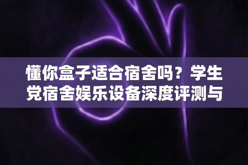 懂你盒子适合宿舍吗？学生党宿舍娱乐设备深度评测与选购全攻略