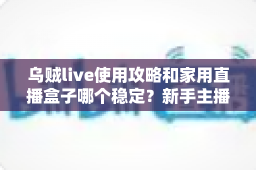 乌贼live使用攻略和家用直播盒子哪个稳定?新手主播必备的完整指南与稳定性深度解析 乌贼live使用攻略和家用直播盒子哪个稳定?新手主播必备的完整指南与稳定性深度解析
