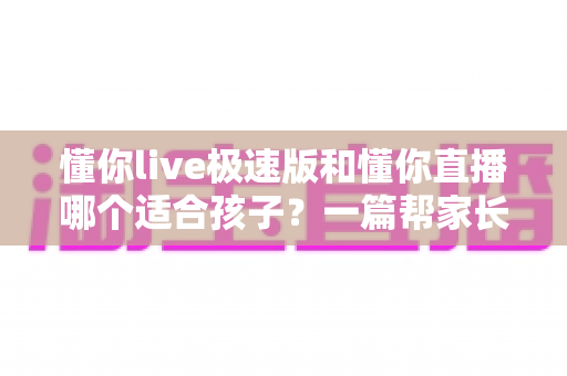 懂你live极速版和懂你直播哪个适合孩子？一篇帮家长做决定的深度对比指南