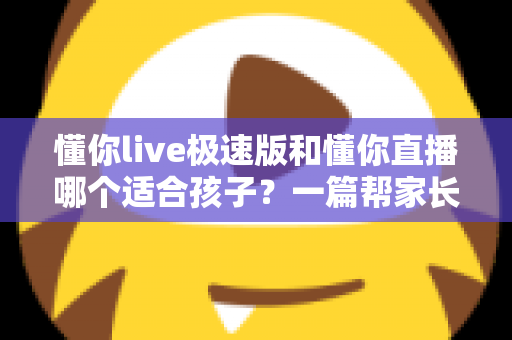 懂你live极速版和懂你直播哪个适合孩子？一篇帮家长做决定的深度对比指南