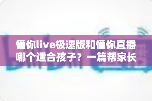 懂你live极速版和懂你直播哪个适合孩子？一篇帮家长做决定的深度对比指南