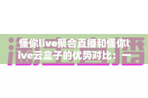 懂你live聚合直播和懂你live云盒子的优势对比：一文看懂两大直播方案，选对工具不踩坑