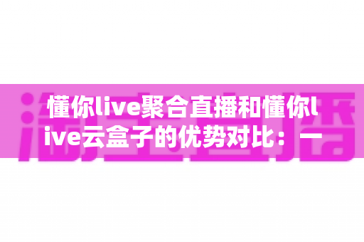 懂你live聚合直播和懂你live云盒子的优势对比：一文看懂两大直播方案，选对工具不踩坑