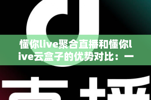 懂你live聚合直播和懂你live云盒子的优势对比：一文看懂两大直播方案，选对工具不踩坑