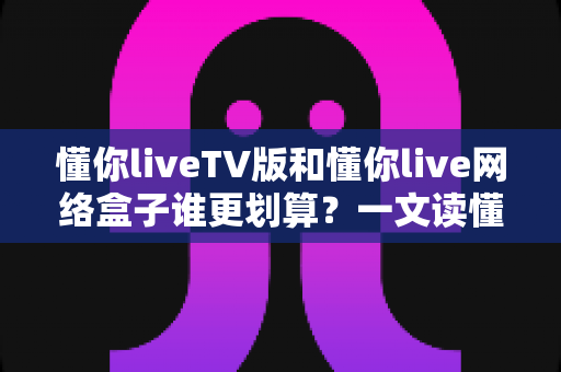 懂你liveTV版和懂你live网络盒子谁更划算？一文读懂两种方案的真实成本与选购技巧