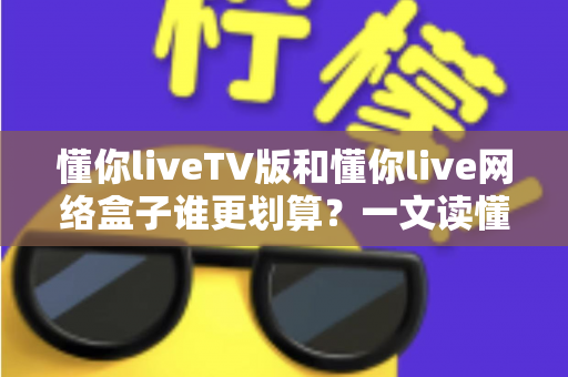 懂你liveTV版和懂你live网络盒子谁更划算？一文读懂两种方案的真实成本与选购技巧