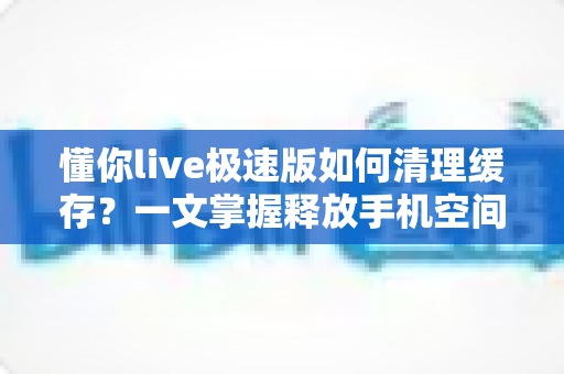 懂你live极速版如何清理缓存?一文掌握释放手机空间、提升运行速度的实用技巧 懂你live极速版如何清理缓存?一文掌握释放手机空间、提升运行速度的实用技巧
