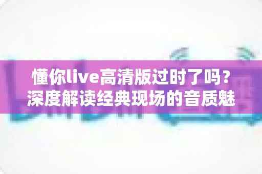 懂你live高清版过时了吗?深度解读经典现场的音质魅力、情感价值与聆听指南 懂你live高清版过时了吗?深度解读经典现场的音质魅力、情感价值与聆听指南