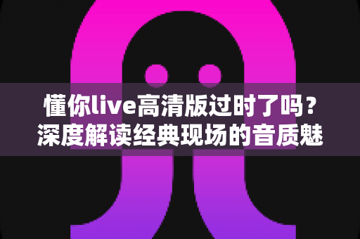 懂你live高清版过时了吗？深度解读经典现场的音质魅力、情感价值与聆听指南