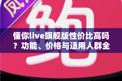 懂你live旗舰版性价比高吗?功能、价格与适用人群全面解析 懂你live旗舰版性价比高吗?功能、价格与适用人群全面解析