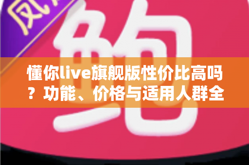 懂你live旗舰版性价比高吗？功能、价格与适用人群全面解析