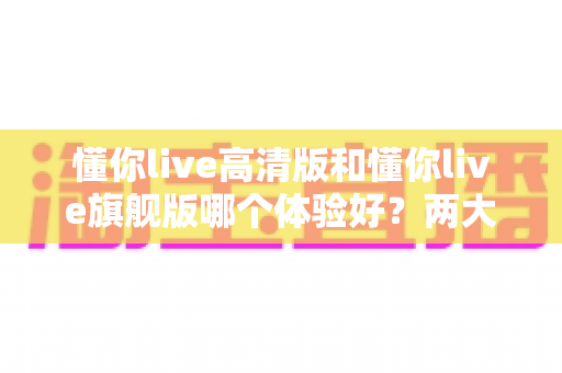 懂你live高清版和懂你live旗舰版哪个体验好？两大版本全维度对比，帮你选对不踩坑