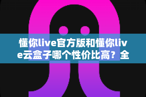 懂你live官方版和懂你live云盒子哪个性价比高？全方位对比评测，帮你选对不选贵