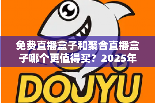 免费直播盒子和聚合直播盒子哪个更值得买？2025年最新选购指南，帮你避开所有坑，选对设备不花冤枉钱