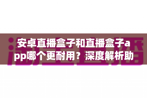 安卓直播盒子和直播盒子app哪个更耐用？深度解析助您做出明智选择
