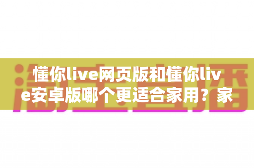 懂你live网页版和懂你live安卓版哪个更适合家用？家庭用户最全对比分析与实用选择指南