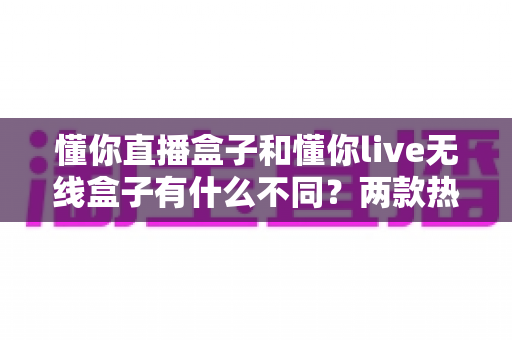懂你直播盒子和懂你live无线盒子有什么不同?两款热门直播设备深度对比与选购全攻略 懂你直播盒子和懂你live无线盒子有什么不同?两款热门直播设备深度对比与选购全攻略