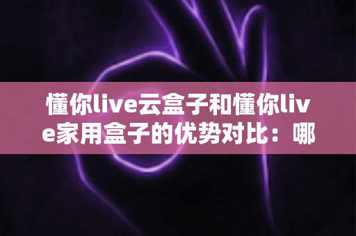 懂你live云盒子和懂你live家用盒子的优势对比：哪一款直播设备更适合你？