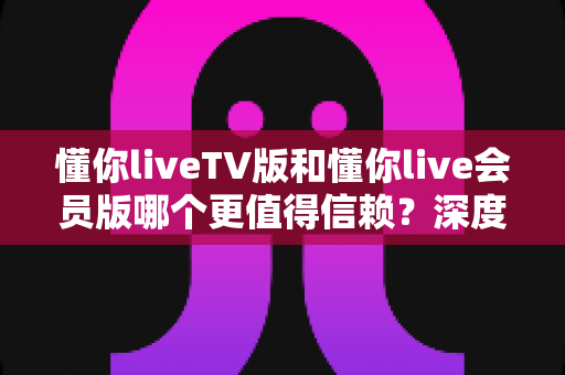 懂你liveTV版和懂你live会员版哪个更值得信赖？深度对比分析与选购指南