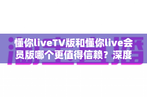 懂你liveTV版和懂你live会员版哪个更值得信赖？深度对比分析与选购指南