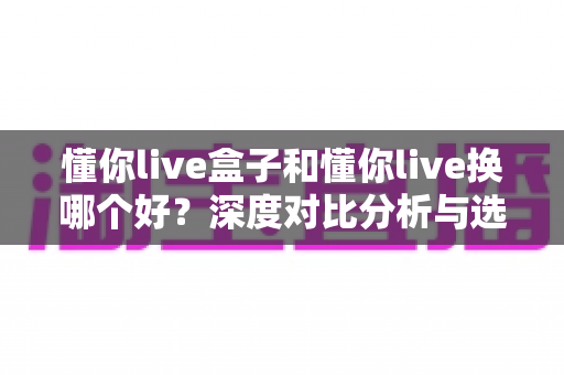 懂你live盒子和懂你live换哪个好?深度对比分析与选购指南,帮你做出明智决定 懂你live盒子和懂你live换哪个好?深度对比分析与选购指南,帮你做出明智决定