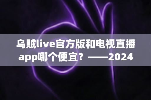 乌贼live官方版和电视直播app哪个便宜?——2024最新价格对比与省钱选购全攻略 乌贼live官方版和电视直播app哪个便宜?——2024最新价格对比与省钱选购全攻略