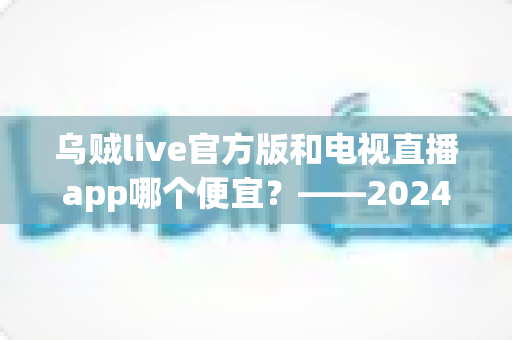 乌贼live官方版和电视直播app哪个便宜?——2024最新价格对比与省钱选购全攻略 乌贼live官方版和电视直播app哪个便宜?——2024最新价格对比与省钱选购全攻略