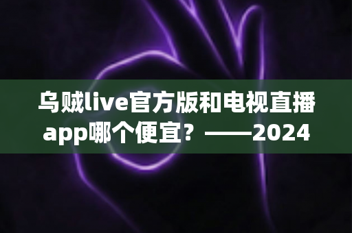 乌贼live官方版和电视直播app哪个便宜？——2024最新价格对比与省钱选购全攻略
