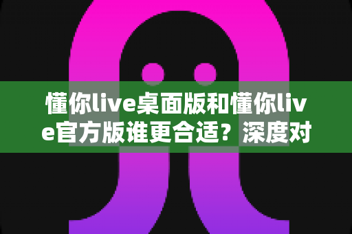 懂你live桌面版和懂你live官方版谁更合适？深度对比分析帮你一次选对版本
