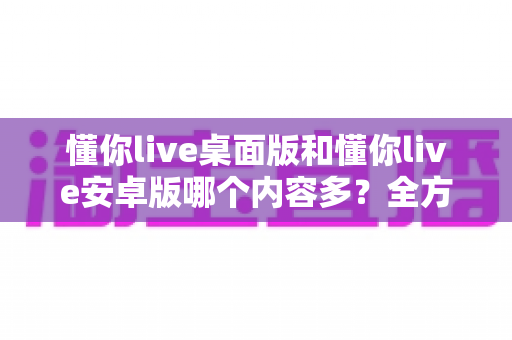 懂你live桌面版和懂你live安卓版哪个内容多？全方位深度对比分析助你选出最适合的版本