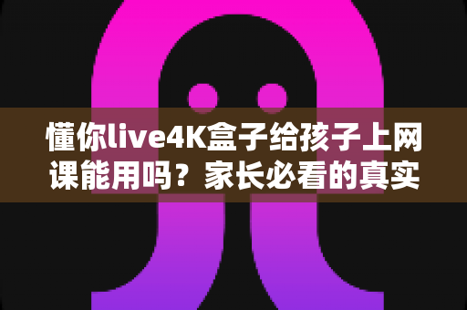懂你live4K盒子给孩子上网课能用吗？家长必看的真实使用测评与选购指南