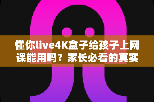 懂你live4K盒子给孩子上网课能用吗？家长必看的真实使用测评与选购指南