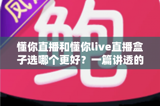 懂你直播和懂你live直播盒子选哪个更好？一篇讲透的深度对比指南