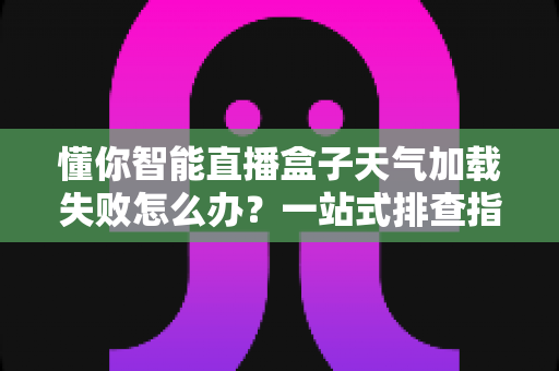 懂你智能直播盒子天气加载失败怎么办？一站式排查指南与实用解决方案