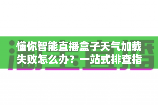懂你智能直播盒子天气加载失败怎么办？一站式排查指南与实用解决方案