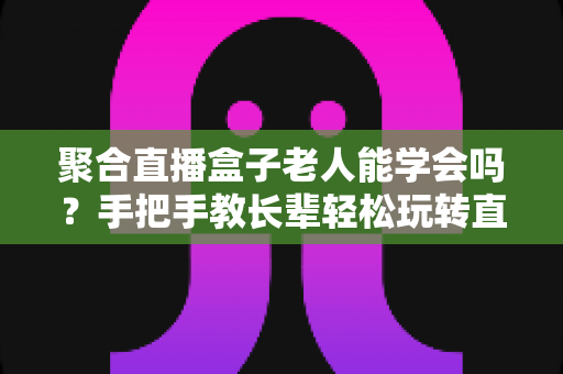 聚合直播盒子老人能学会吗?手把手教长辈轻松玩转直播盒子全攻略 聚合直播盒子老人能学会吗?手把手教长辈轻松玩转直播盒子全攻略