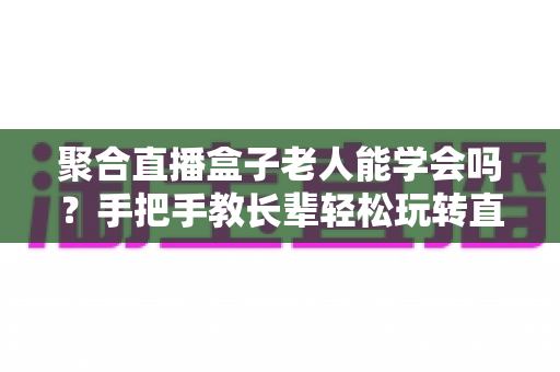 聚合直播盒子老人能学会吗?手把手教长辈轻松玩转直播盒子全攻略 聚合直播盒子老人能学会吗?手把手教长辈轻松玩转直播盒子全攻略